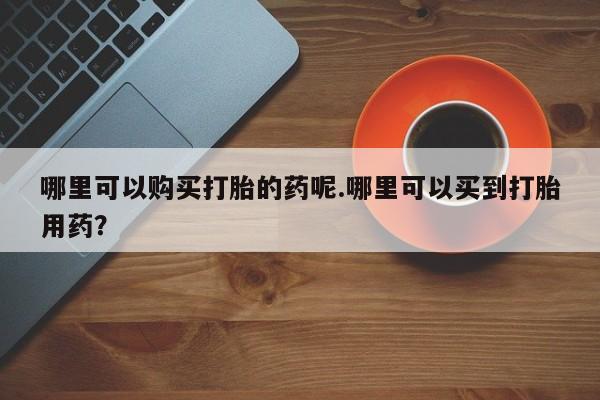 网上卖打胎药私人店哪里可以购买打胎的药呢.哪里可以买到打胎用药？