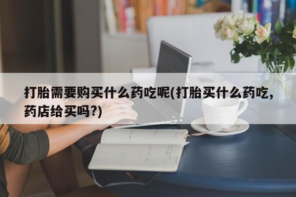网上卖打胎药私人店打胎需要购买什么药吃呢(打胎买什么药吃,药店给买吗?)