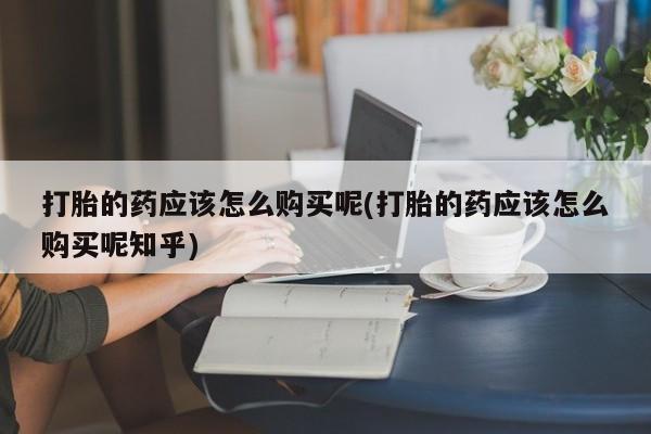 网上卖打胎药私人店打胎的药应该怎么购买呢(打胎的药应该怎么购买呢知乎)